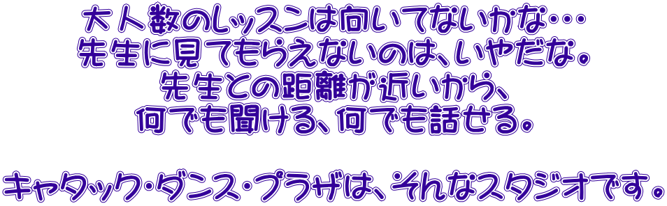 大人数のレッスンは向いてないかな・・・ 先生に見てもらえないのは、いやだな。 先生との距離が近いから、 何でも聞ける、何でも話せる。  キャタック・ダンス・プラザは、そんなスタジオです。